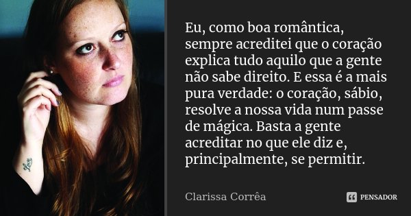 Eu, como boa romântica, sempre acreditei que o coração explica tudo aquilo que a gente não sabe direito. E essa é a mais pura verdade: o coração, sábio, resolve... Frase de Clarissa Corrêa.