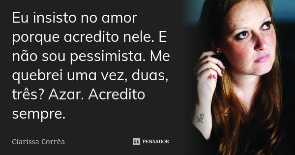 Eu insisto no amor porque acredito nele. E não sou pessimista. Me quebrei uma vez, duas, três? Azar. Acredito sempre.... Frase de Clarissa Corrêa.