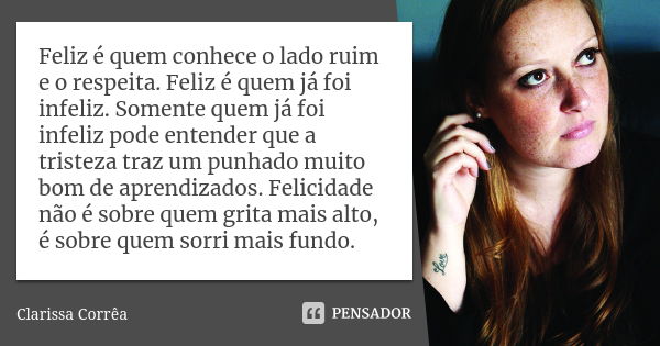 Feliz é quem conhece o lado ruim e o respeita. Feliz é quem já foi infeliz. Somente quem já foi infeliz pode entender que a tristeza traz um punhado muito bom d... Frase de Clarissa Correa.