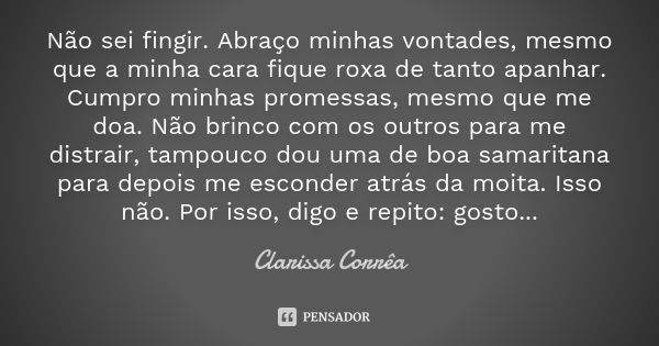 Não sei fingir. Abraço minhas vontades, mesmo que a minha cara fique roxa de tanto apanhar. Cumpro minhas promessas, mesmo que me doa. Não brinco com os outros ... Frase de Clarissa Corrêa.