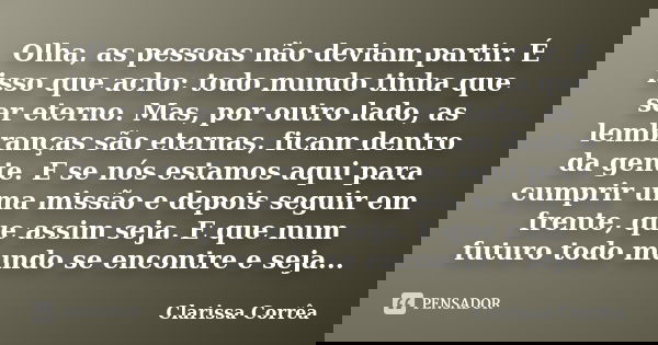 Olha, as pessoas não deviam partir. É isso que acho: todo mundo tinha que ser eterno. Mas, por outro lado, as lembranças são eternas, ficam dentro da gente. E s... Frase de Clarissa Corrêa.