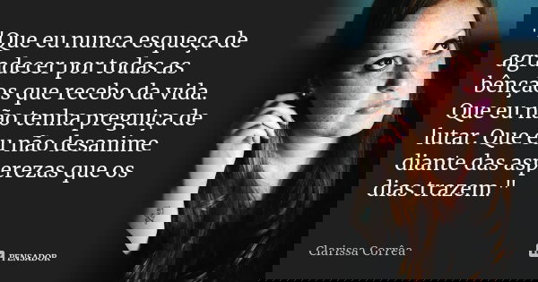 "Que eu nunca esqueça de agradecer por todas as bênçãos que recebo da vida. Que eu não tenha preguiça de lutar. Que eu não desanime diante das asperezas qu... Frase de Clarissa Corrêa.