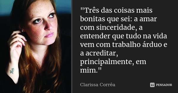 "Três das coisas mais bonitas que sei: a amar com sinceridade, a entender que tudo na vida vem com trabalho árduo e a acreditar, principalmente, em mim.&qu... Frase de Clarissa Correa.