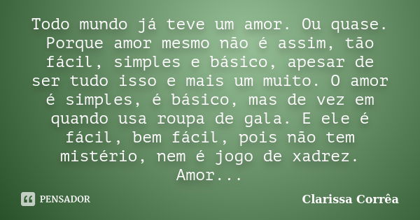 Todo mundo já teve um amor. Ou quase. Porque amor mesmo não é assim, tão fácil, simples e básico, apesar de ser tudo isso e mais um muito. O amor é simples, é b... Frase de Clarissa Correa.