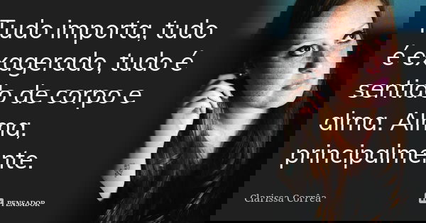 Tudo importa, tudo é exagerado, tudo é sentido de corpo e alma. Alma, principalmente.... Frase de Clarissa Correa.