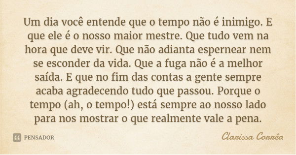 Um dia você entende que o tempo não é inimigo. E que ele é o nosso maior mestre. Que tudo vem na hora que deve vir. Que não adianta espernear nem se esconder da... Frase de Clarissa Corrêa.