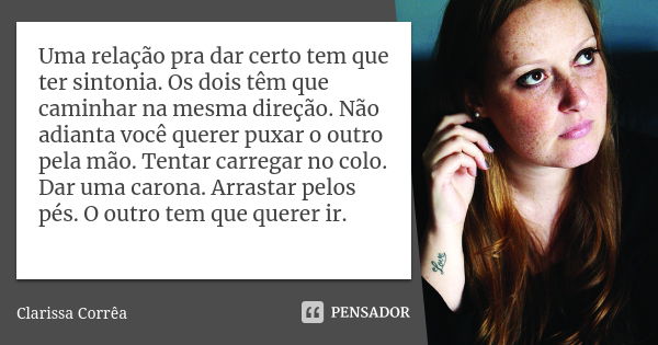 Uma relação pra dar certo tem que ter sintonia. Os dois têm que caminhar na mesma direção. Não adianta você querer puxar o outro pela mão. Tentar carregar no co... Frase de Clarissa Corrêa.