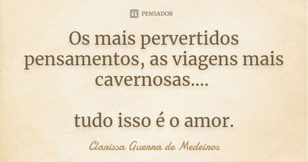 Os mais pervertidos pensamentos, as viagens mais cavernosas.... tudo isso é o amor.... Frase de Clarissa Guerra de Medeiros.