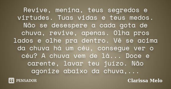 Revive, menina, teus segredos e virtudes. Tuas vidas e teus medos. Não se desespere a cada gota de chuva, revive, apenas. Olha pros lados e olhe pra dentro. Vê ... Frase de Clarissa Melo.