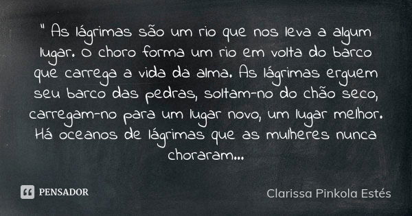 " As lágrimas são um rio que nos leva a algum lugar. O choro forma um rio em volta do barco que carrega a vida da alma. As lágrimas erguem seu barco das pe... Frase de Clarissa Pinkola Estés.