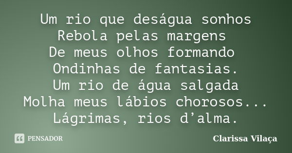 Um rio que deságua sonhos Rebola pelas margens De meus olhos formando Ondinhas de fantasias. Um rio de água salgada Molha meus lábios chorosos... Lágrimas, rios... Frase de Clarissa Vilaça.