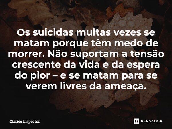 Os suicidas muitas vezes se matam porque têm medo de morrer. Não suportam a tensão crescente da vida e da espera do pior – e se matam para se verem livres da am... Frase de Clarice Lispector.