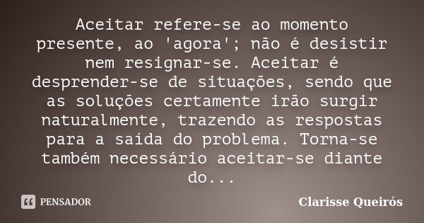 Aceitar refere-se ao momento presente, ao 'agora'; não é desistir nem resignar-se. Aceitar é desprender-se de situações, sendo que as soluções certamente irão s... Frase de Clarisse Queirós.