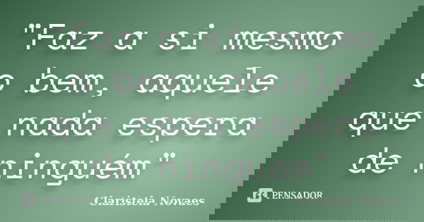 "Faz a si mesmo o bem, aquele que nada espera de ninguém"... Frase de claristela novaes.