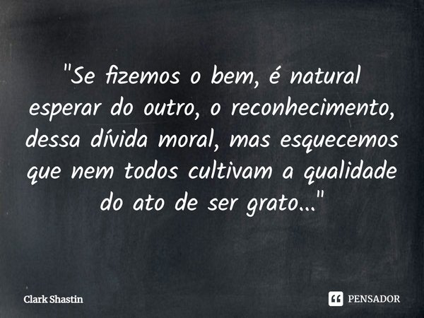 ⁠"Se fizemos o bem, é natural esperar do outro, o reconhecimento, dessa dívida moral, mas esquecemos que nem todos cultivam a qualidade do ato de ser grato... Frase de Clark Shastin.