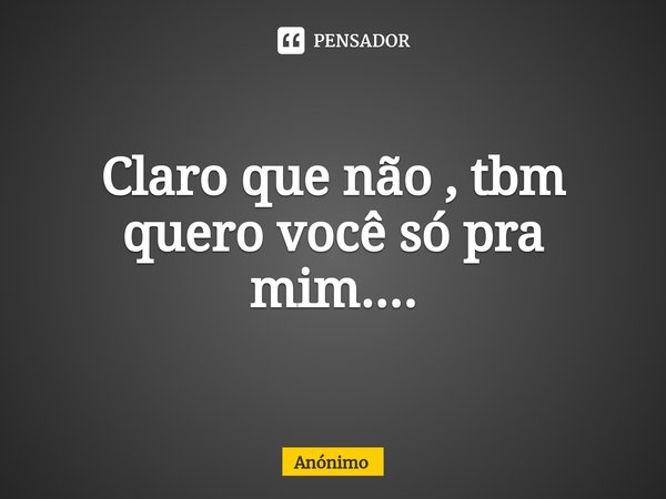 ⁠Claro que não , tbm quero você só pra mim....... Frase de Anônimo.
