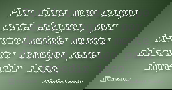 Por fora meu corpo está alegre, por dentro minha mente discute comigo para impedir isso.... Frase de Claubert Souto.