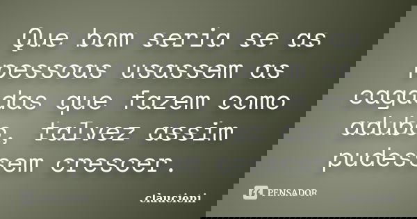 Que bom seria se as pessoas usassem as cagadas que fazem como adubo, talvez assim pudessem crescer.... Frase de claucieni.