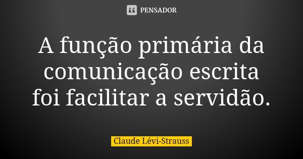 A função primária da comunicação escrita foi facilitar a servidão.... Frase de Claude Lévi-Strauss.