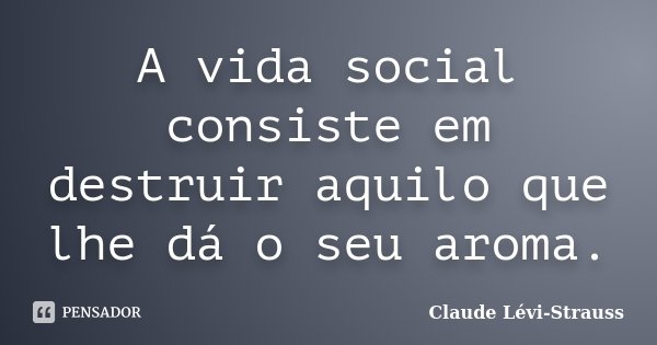 A vida social consiste em destruir aquilo que lhe dá o seu aroma.... Frase de Claude Lévi-Strauss.