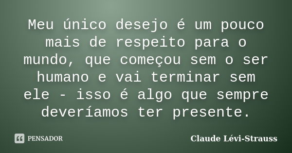 Meu único desejo é um pouco mais de respeito para o mundo, que começou sem o ser humano e vai terminar sem ele - isso é algo que sempre deveríamos ter presente.... Frase de Claude Lévi-Strauss.