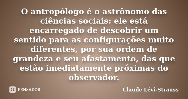 O antropólogo é o astrônomo das ciências sociais: ele está encarregado de descobrir um sentido para as configurações muito diferentes, por sua ordem de grandeza... Frase de Claude Lévi-Strauss.