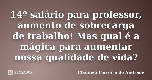 14º salário para professor, aumento de sobrecarga de trabalho! Mas qual é a mágica para aumentar nossa qualidade de vida?... Frase de Claudeci Ferreira de Andrade.