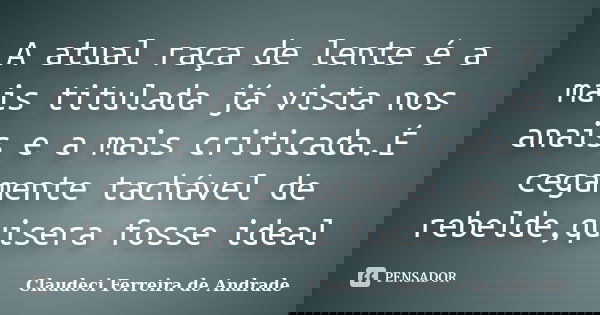 A atual raça de lente é a mais titulada já vista nos anais e a mais criticada.É cegamente tachável de rebelde,quisera fosse ideal... Frase de Claudeci Ferreira de Andrade.