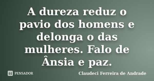 A dureza reduz o pavio dos homens e delonga o das mulheres. Falo de Ânsia e paz.... Frase de Claudeci Ferreira de Andrade.