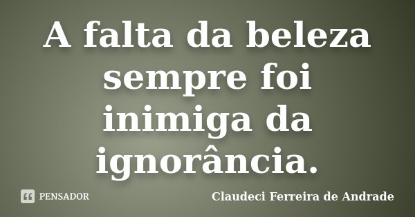 A falta da beleza sempre foi inimiga da ignorância.... Frase de Claudeci Ferreira de Andrade.