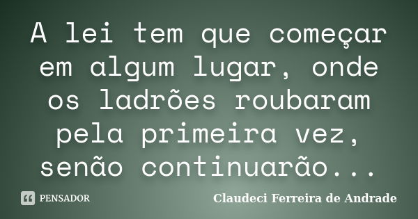 A lei tem que começar em algum lugar, onde os ladrões roubaram pela primeira vez, senão continuarão...... Frase de Claudeci Ferreira de Andrade.