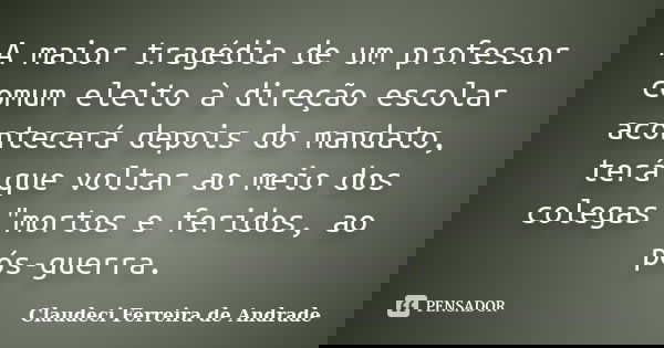 A maior tragédia de um professor comum eleito à direção escolar acontecerá depois do mandato, terá que voltar ao meio dos colegas "mortos e feridos, ao pós... Frase de Claudeci Ferreira de Andrade.