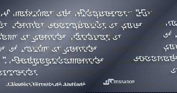A máxima de Ricupero:"Eu não tenho escrúpulo,o que é bom a gente fatura,o que é ruim a gente esconde".Pedagogicamente correto.... Frase de Claudeci Ferreira de Andrade.