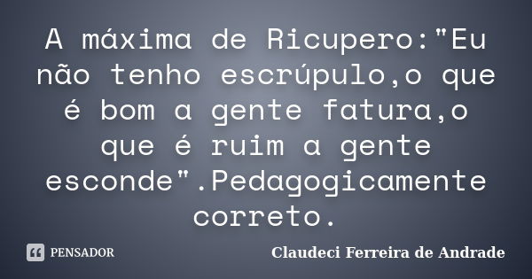 A máxima de Ricupero:"Eu não tenho escrúpulo,o que é bom a gente fatura,o que é ruim a gente esconde".Pedagogicamente correto.... Frase de Claudeci Ferreira de Andrade.