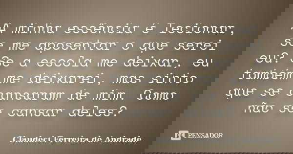 A minha essência é lecionar, se me aposentar o que serei eu? Se a escola me deixar, eu também me deixarei, mas sinto que se cansaram de mim. Como não se cansar ... Frase de Claudeci Ferreira de Andrade.