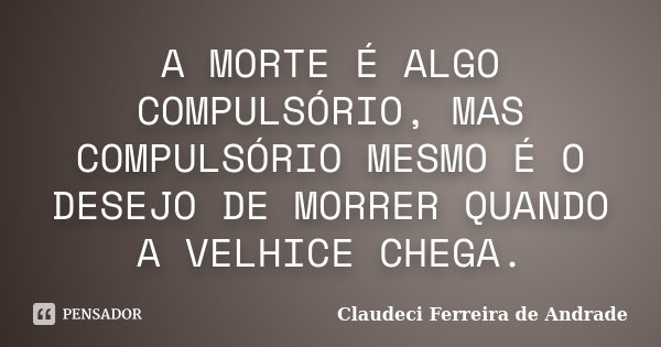 A MORTE É ALGO COMPULSÓRIO, MAS COMPULSÓRIO MESMO É O DESEJO DE MORRER QUANDO A VELHICE CHEGA.... Frase de Claudeci Ferreira de Andrade.