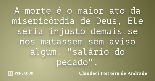 A morte é o maior ato da misericórdia de Deus, Ele seria injusto demais se nos matassem sem aviso algum. "salário do pecado".... Frase de Claudeci Ferreira de Andrade.