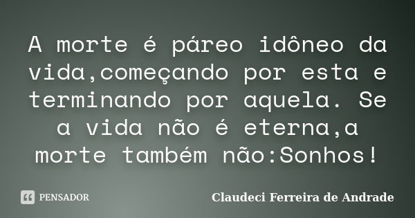 A morte é páreo idôneo da vida,começando por esta e terminando por aquela. Se a vida não é eterna,a morte também não:Sonhos!... Frase de Claudeci Ferreira de Andrade.