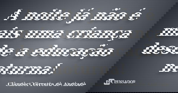 A noite já não é mais uma criança desde a educação noturna!... Frase de Claudeci Ferreira de Andrade.
