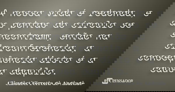 A nossa vida é redonda, e as pontas do círculo se encontram, então na circunferência, a consequência disto é a causa daquilo.... Frase de Claudeci Ferreira de Andrade.