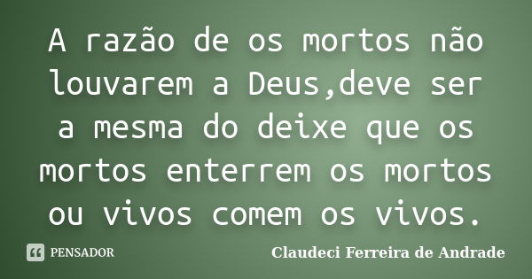 A razão de os mortos não louvarem a Deus,deve ser a mesma do deixe que os mortos enterrem os mortos ou vivos comem os vivos.... Frase de Claudeci Ferreira de Andrade.