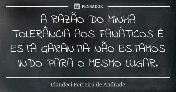 A RAZÃO DO MINHA TOLERÂNCIA AOS FANÁTICOS É ESTA GARANTIA: NÃO ESTAMOS INDO PARA O MESMO LUGAR.... Frase de Claudeci Ferreira de Andrade.