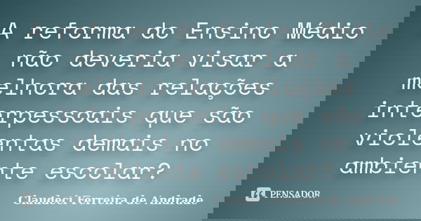 A reforma do Ensino Médio não deveria visar a melhora das relações interpessoais que são violentas demais no ambiente escolar?... Frase de Claudeci Ferreira de Andrade.