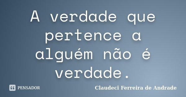 A verdade que pertence a alguém não é verdade.... Frase de Claudeci Ferreira de Andrade.