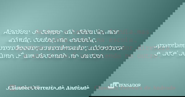 Acabou o tempo da férula,mas ainda,todos,na escola, apanham:professor,coordenador,diretora e até aluno.É um batendo no outro.... Frase de Claudeci Ferreira de Andrade.