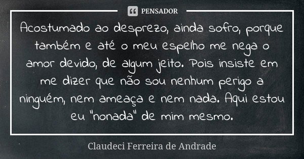 Acostumado ao desprezo, ainda sofro, porque também e até o meu espelho me nega o amor devido, de algum jeito. Pois insiste em me dizer que não sou nenhum perigo... Frase de Claudeci Ferreira de Andrade.