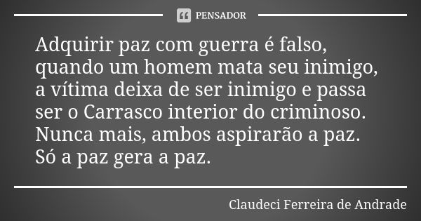 Adquirir paz com guerra é falso, quando um homem mata seu inimigo, a vítima deixa de ser inimigo e passa ser o Carrasco interior do criminoso. Nunca mais, ambos... Frase de Claudeci Ferreira de Andrade.