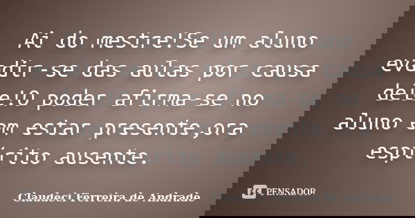 Ai do mestre!Se um aluno evadir-se das aulas por causa dele!O poder afirma-se no aluno em estar presente,ora espírito ausente.... Frase de Claudeci Ferreira de Andrade.