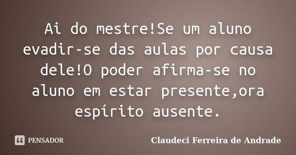 Ai do mestre!Se um aluno evadir-se das aulas por causa dele!O poder afirma-se no aluno em estar presente,ora espírito ausente.... Frase de Claudeci Ferreira de Andrade.