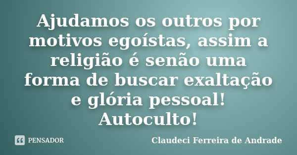 Ajudamos os outros por motivos egoístas, assim a religião é senão uma forma de buscar exaltação e glória pessoal! Autoculto!... Frase de Claudeci Ferreira de Andrade.